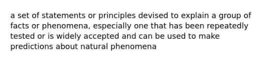 a set of statements or principles devised to explain a group of facts or phenomena, especially one that has been repeatedly tested or is widely accepted and can be used to make predictions about natural phenomena