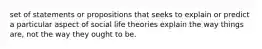 set of statements or propositions that seeks to explain or predict a particular aspect of social life theories explain the way things are, not the way they ought to be.