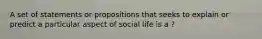 A set of statements or propositions that seeks to explain or predict a particular aspect of social life is a ?