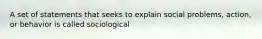 A set of statements that seeks to explain social problems, action, or behavior is called sociological