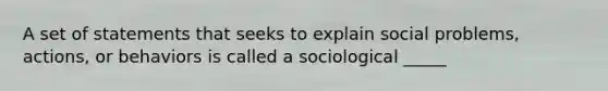 A set of statements that seeks to explain social problems, actions, or behaviors is called a sociological _____