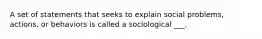 A set of statements that seeks to explain social problems, actions, or behaviors is called a sociological ___.