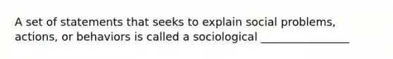 A set of statements that seeks to explain social problems, actions, or behaviors is called a sociological ________________