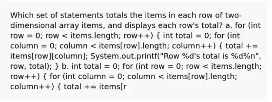 Which set of statements totals the items in each row of two-dimensional array items, and displays each row's total? a. for (int row = 0; row < items.length; row++) ( int total = 0; for (int column = 0; column < items[row].length; column++) { total += items[row][column]; System.out.printf("Row %d's total is %d%n", row, total); ) b. int total = 0; for (int row = 0; row < items.length; row++) { for (int column = 0; column < items[row].length; column++) { total += items[r