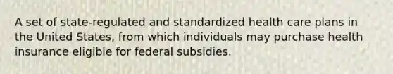 A set of state-regulated and standardized health care plans in the United States, from which individuals may purchase health insurance eligible for federal subsidies.