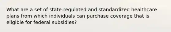 What are a set of state-regulated and standardized healthcare plans from which individuals can purchase coverage that is eligible for federal subsidies?