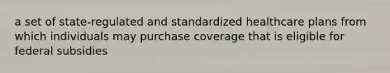 a set of state-regulated and standardized healthcare plans from which individuals may purchase coverage that is eligible for federal subsidies