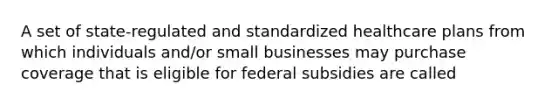 A set of state-regulated and standardized healthcare plans from which individuals and/or small businesses may purchase coverage that is eligible for federal subsidies are called