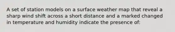 A set of station models on a surface weather map that reveal a sharp wind shift across a short distance and a marked changed in temperature and humidity indicate the presence of: