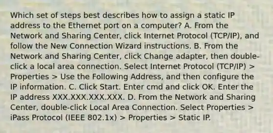 Which set of steps best describes how to assign a static IP address to the Ethernet port on a computer? A. From the Network and Sharing Center, click Internet Protocol (TCP/IP), and follow the New Connection Wizard instructions. B. From the Network and Sharing Center, click Change adapter, then double-click a local area connection. Select Internet Protocol (TCP/IP) > Properties > Use the Following Address, and then configure the IP information. C. Click Start. Enter cmd and click OK. Enter the IP address XXX.XXX.XXX.XXX. D. From the Network and Sharing Center, double-click Local Area Connection. Select Properties > iPass Protocol (IEEE 802.1x) > Properties > Static IP.