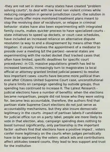 -they are not set in stone -many states have created "problem solving courts", to deal with low level non violent crimes while reducing congestion in general jurisdiction courts -the solution in these courts offer more monitored treatment plans meant to stop the revolving door of recidivism, or relapse in criminal behavior -states have also been experimenting with integrated family courts, makes quicker process to have specialized courts -state initiatives to speed up dockets, or court case schedules, have included an increased reliance on alternative dispute resolution (a way to end a disagreement by means other than litigation. it usually involves the appointment of a mediator to preside over a meeting b/t the parties) -several states are experimenting with the rocket docket (fast tracked cases that often have limited, specific deadlines for specific court procedures) -in CO, massive populations growth has led to increased lawsuits, increasingly turn to magistrates (a local official or attorney granted limited judicial powers) to resolve less important cases -courts have become more political than ever after Citizens United Supreme Court case, unconstitutional to place limits on campaign spending by outside groups, thus spending has continued to increase II. The Latest Research -judicial elections have a number of benefits: when the elections became nonpartisan, people did not know who they were voting for, became less accountable, therefore, the authors find that partisan state Supreme Court elections do not just serve as accountability mechanisms, but they also insure democratic legitimacy in the courts -impact of partisan labels-if candidates for judicial office run on a party label, people are more likely to vote in that election, also, campaign spending does nothing to boost turnout significantly, only partisanship is the important factor -authors find that elections have a positive impact , voters confer more legitimacy on the courts when judges periodically have to be approved by the voters -attack ads and contributions affect attitudes toward courts, they lead to less support and trust for the institution