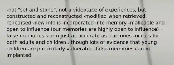 -not "set and stone", not a videotape of experiences, but constructed and reconstructed -modified when retrieved, rehearsed -new info is incorporated into memory -malleable and open to influence (our memories are highly open to influence) -false memories seem just as accurate as true ones -occurs for both adults and children...though lots of evidence that young children are particularly vulnerable -false memories can be implanted