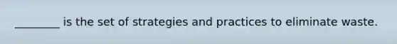 ________ is the set of strategies and practices to eliminate waste.