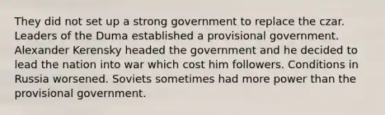 They did not set up a strong government to replace the czar. Leaders of the Duma established a provisional government. Alexander Kerensky headed the government and he decided to lead the nation into war which cost him followers. Conditions in Russia worsened. Soviets sometimes had more power than the provisional government.