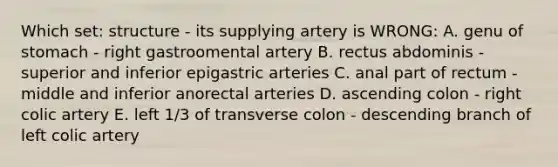 Which set: structure - its supplying artery is WRONG: A. genu of stomach - right gastroomental artery B. rectus abdominis - superior and inferior epigastric arteries C. anal part of rectum - middle and inferior anorectal arteries D. ascending colon - right colic artery E. left 1/3 of transverse colon - descending branch of left colic artery