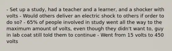 - Set up a study, had a teacher and a learner, and a shocker with volts - Would others deliver an electric shock to others if order to do so? - 65% of people involved in study went all the way to the maximum amount of volts, even though they didn't want to, guy in lab coat still told them to continue - Went from 15 volts to 450 volts