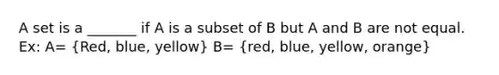 A set is a _______ if A is a subset of B but A and B are not equal. Ex: A= (Red, blue, yellow) B= (red, blue, yellow, orange)