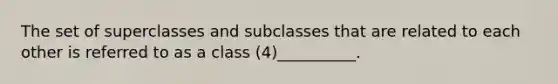 The set of superclasses and subclasses that are related to each other is referred to as a class (4)__________.