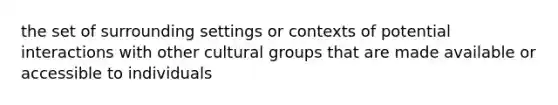 the set of surrounding settings or contexts of potential interactions with other cultural groups that are made available or accessible to individuals