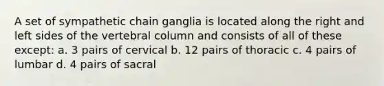 A set of sympathetic chain ganglia is located along the right and left sides of the vertebral column and consists of all of these except: a. 3 pairs of cervical b. 12 pairs of thoracic c. 4 pairs of lumbar d. 4 pairs of sacral