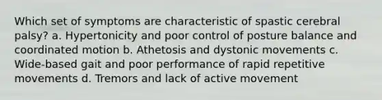 Which set of symptoms are characteristic of spastic cerebral palsy? a. Hypertonicity and poor control of posture balance and coordinated motion b. Athetosis and dystonic movements c. Wide-based gait and poor performance of rapid repetitive movements d. Tremors and lack of active movement