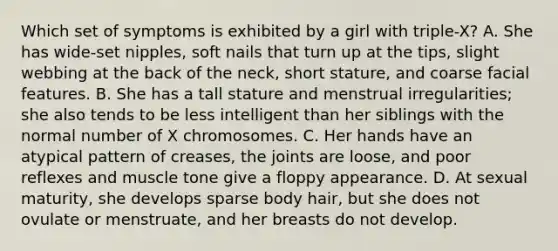 Which set of symptoms is exhibited by a girl with triple-X? A. She has wide-set nipples, soft nails that turn up at the tips, slight webbing at the back of the neck, short stature, and coarse facial features. B. She has a tall stature and menstrual irregularities; she also tends to be less intelligent than her siblings with the normal number of X chromosomes. C. Her hands have an atypical pattern of creases, the joints are loose, and poor reflexes and muscle tone give a floppy appearance. D. At sexual maturity, she develops sparse body hair, but she does not ovulate or menstruate, and her breasts do not develop.