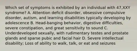 Which set of symptoms is exhibited by an individual with 47,XXY syndrome? A. Attention deficit disorder, obsessive compulsive disorder, autism, and learning disabilities typically developing by adolescence B. Head-banging behavior, digestive difficulties, severe constipation, and great sensitivity to sound C. Underdeveloped sexually, with rudimentary testes and prostate glands and sparse pubic and facial hair D. Severe intellectual disability; Loss of ability to walk, talk, or eat and seizures