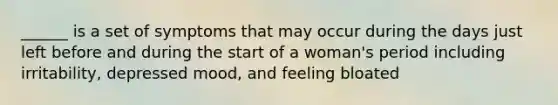 ______ is a set of symptoms that may occur during the days just left before and during the start of a woman's period including irritability, depressed mood, and feeling bloated