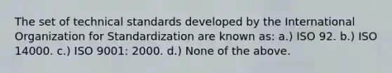 The set of technical standards developed by the International Organization for Standardization are known as: a.) ISO 92. b.) ISO 14000. c.) ISO 9001: 2000. d.) None of the above.