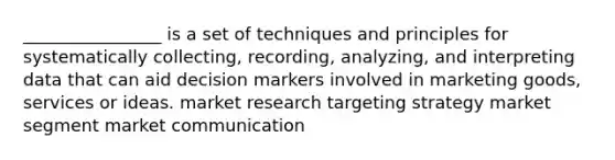 ________________ is a set of techniques and principles for systematically collecting, recording, analyzing, and interpreting data that can aid decision markers involved in marketing goods, services or ideas. market research targeting strategy market segment market communication