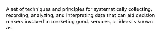 A set of techniques and principles for systematically collecting, recording, analyzing, and interpreting data that can aid decision makers involved in marketing good, services, or ideas is known as