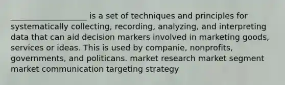 ___________________ is a set of techniques and principles for systematically collecting, recording, analyzing, and interpreting data that can aid decision markers involved in marketing goods, services or ideas. This is used by companie, nonprofits, governments, and politicans. market research market segment market communication targeting strategy