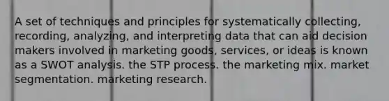 A set of techniques and principles for systematically collecting, recording, analyzing, and interpreting data that can aid decision makers involved in marketing goods, services, or ideas is known as a SWOT analysis. the STP process. the marketing mix. market segmentation. marketing research.