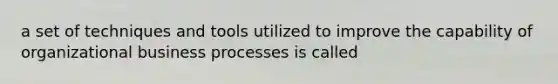 a set of techniques and tools utilized to improve the capability of organizational business processes is called