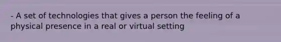 - A set of technologies that gives a person the feeling of a physical presence in a real or virtual setting