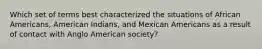 Which set of terms best characterized the situations of African Americans, American Indians, and Mexican Americans as a result of contact with Anglo American society?