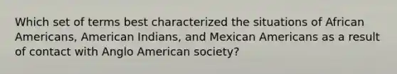 Which set of terms best characterized the situations of African Americans, American Indians, and Mexican Americans as a result of contact with Anglo American society?