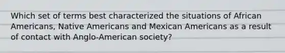 Which set of terms best characterized the situations of African Americans, Native Americans and Mexican Americans as a result of contact with Anglo-American society?