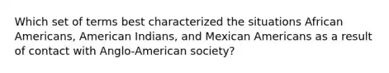 Which set of terms best characterized the situations African Americans, American Indians, and Mexican Americans as a result of contact with Anglo-American society?