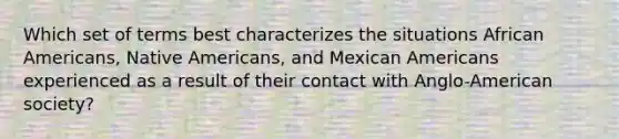 Which set of terms best characterizes the situations African Americans, Native Americans, and Mexican Americans experienced as a result of their contact with Anglo-American society?