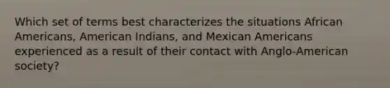 Which set of terms best characterizes the situations African Americans, American Indians, and Mexican Americans experienced as a result of their contact with Anglo-American society?