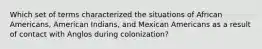 Which set of terms characterized the situations of African Americans, American Indians, and Mexican Americans as a result of contact with Anglos during colonization?