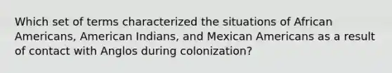 Which set of terms characterized the situations of African Americans, American Indians, and Mexican Americans as a result of contact with Anglos during colonization?