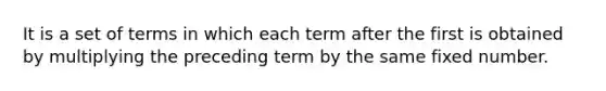 It is a set of terms in which each term after the first is obtained by multiplying the preceding term by the same fixed number.