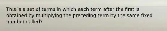 This is a set of terms in which each term after the first is obtained by multiplying the preceding term by the same fixed number called?