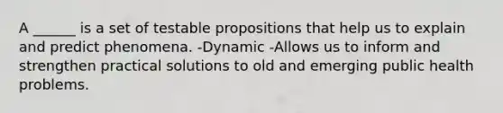 A ______ is a set of testable propositions that help us to explain and predict phenomena. -Dynamic -Allows us to inform and strengthen practical solutions to old and emerging public health problems.