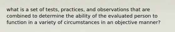 what is a set of tests, practices, and observations that are combined to determine the ability of the evaluated person to function in a variety of circumstances in an objective manner?