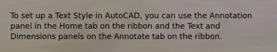 To set up a Text Style in AutoCAD, you can use the Annotation panel in the Home tab on the ribbon and the Text and Dimensions panels on the Annotate tab on the ribbon.