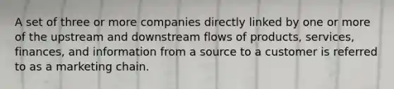 A set of three or more companies directly linked by one or more of the upstream and downstream flows of products, services, finances, and information from a source to a customer is referred to as a marketing chain.