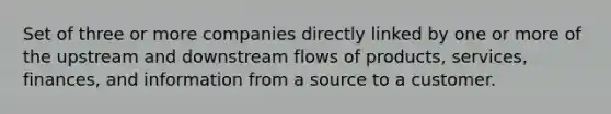 Set of three or more companies directly linked by one or more of the upstream and downstream flows of products, services, finances, and information from a source to a customer.